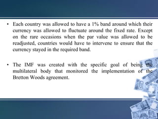 • Each country was allowed to have a 1% band around which their
currency was allowed to fluctuate around the fixed rate. Except
on the rare occasions when the par value was allowed to be
readjusted, countries would have to intervene to ensure that the
currency stayed in the required band.
• The IMF was created with the specific goal of being the
multilateral body that monitored the implementation of the
Bretton Woods agreement.
 