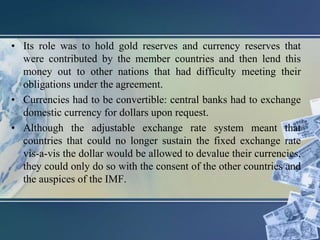• Its role was to hold gold reserves and currency reserves that
were contributed by the member countries and then lend this
money out to other nations that had difficulty meeting their
obligations under the agreement.
• Currencies had to be convertible: central banks had to exchange
domestic currency for dollars upon request.
• Although the adjustable exchange rate system meant that
countries that could no longer sustain the fixed exchange rate
vis-a-vis the dollar would be allowed to devalue their currencies,
they could only do so with the consent of the other countries and
the auspices of the IMF.
 