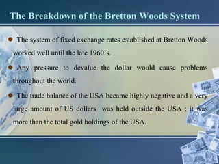 The Breakdown of the Bretton Woods System
 The system of fixed exchange rates established at Bretton Woods
worked well until the late 1960’s.
 Any pressure to devalue the dollar would cause problems
throughout the world.
 The trade balance of the USA became highly negative and a very
large amount of US dollars was held outside the USA ; it was
more than the total gold holdings of the USA.
 