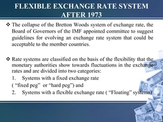  The collapse of the Bretton Woods system of exchange rate, the
Board of Governors of the IMF appointed committee to suggest
guidelines for evolving an exchange rate system that could be
acceptable to the member countries.
 Rate systems are classified on the basis of the flexibility that the
monetary authorities show towards fluctuations in the exchange
rates and are divided into two categories:
1. Systems with a fixed exchange rate
( “fixed peg” or “hard peg”) and
2. Systems with a flexible exchange rate ( “Floating” systems)
FLEXIBLE EXCHANGE RATE SYSTEM
AFTER 1973
 