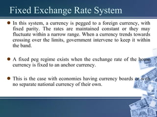 Fixed Exchange Rate System
 In this system, a currency is pegged to a foreign currency, with
fixed parity. The rates are maintained constant or they may
fluctuate within a narrow range. When a currency trends towards
crossing over the limits, government intervene to keep it within
the band.
 A fixed peg regime exists when the exchange rate of the home
currency is fixed to an anchor currency.
 This is the case with economies having currency boards or with
no separate national currency of their own.
 