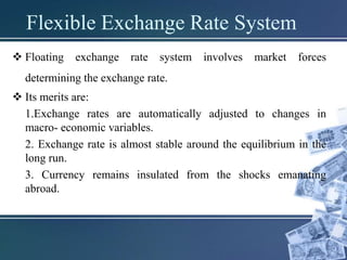 Flexible Exchange Rate System
 Floating exchange rate system involves market forces
determining the exchange rate.
 Its merits are:
1.Exchange rates are automatically adjusted to changes in
macro- economic variables.
2. Exchange rate is almost stable around the equilibrium in the
long run.
3. Currency remains insulated from the shocks emanating
abroad.
 