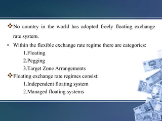 No country in the world has adopted freely floating exchange
rate system.
• Within the flexible exchange rate regime there are categories:
1.Floating
2.Pegging
3.Target Zone Arrangements
Floating exchange rate regimes consist:
1.Independent floating system
2.Managed floating systems
 