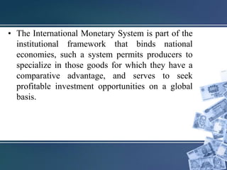 • The International Monetary System is part of the
institutional framework that binds national
economies, such a system permits producers to
specialize in those goods for which they have a
comparative advantage, and serves to seek
profitable investment opportunities on a global
basis.
 