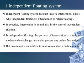 1.Independent floating system
 Independent floating system does not involve intervention. This is
why independent floating is often termed as ‘clean floating’.
 In practice, intervention is found also in the case of independent
floating.
 In independent floating, the purpose of intervention is simply to
moderate the exchange rate and to prevent any undue fluctuation.
 But no attempt is undertaken to achieve/maintain a particular rate.
 