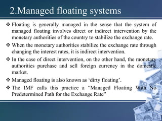 2.Managed floating systems
 Floating is generally managed in the sense that the system of
managed floating involves direct or indirect intervention by the
monetary authorities of the country to stabilize the exchange rate.
 When the monetary authorities stabilize the exchange rate through
changing the interest rates, it is indirect intervention.
 In the case of direct intervention, on the other hand, the monetary
authorities purchase and sell foreign currency in the domestic
market.
 Managed floating is also known as ‘dirty floating’.
 The IMF calls this practice a “Managed Floating With No
Predetermined Path for the Exchange Rate”
 