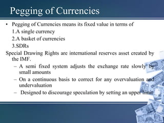 • Pegging of Currencies means its fixed value in terms of
1.A single currency
2.A basket of currencies
3.SDRs
Special Drawing Rights are international reserves asset created by
the IMF.
– A semi fixed system adjusts the exchange rate slowly by
small amounts
– On a continuous basis to correct for any overvaluation and
undervaluation
– Designed to discourage speculation by setting an upper limit
Pegging of Currencies
 