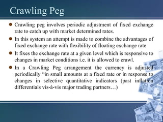 Crawling Peg
● Crawling peg involves periodic adjustment of fixed exchange
rate to catch up with market determined rates.
● In this system an attempt is made to combine the advantages of
fixed exchange rate with flexibility of floating exchange rate
● It fixes the exchange rate at a given level which is responsive to
changes in market conditions i.e. it is allowed to crawl.
● In a Crawling Peg arrangement the currency is adjusted
periodically “in small amounts at a fixed rate or in response to
changes in selective quantitative indicators (past inflation
differentials vis-à-vis major trading partners…)
 
