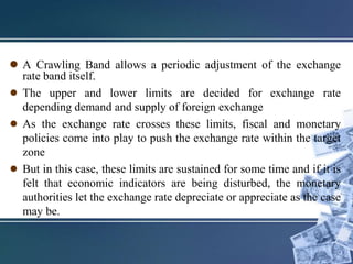  A Crawling Band allows a periodic adjustment of the exchange
rate band itself.
● The upper and lower limits are decided for exchange rate
depending demand and supply of foreign exchange
● As the exchange rate crosses these limits, fiscal and monetary
policies come into play to push the exchange rate within the target
zone
● But in this case, these limits are sustained for some time and if it is
felt that economic indicators are being disturbed, the monetary
authorities let the exchange rate depreciate or appreciate as the case
may be.
 