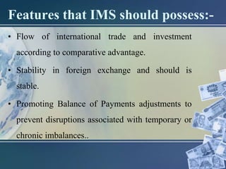 Features that IMS should possess:-
• Flow of international trade and investment
according to comparative advantage.
• Stability in foreign exchange and should is
stable.
• Promoting Balance of Payments adjustments to
prevent disruptions associated with temporary or
chronic imbalances..
 