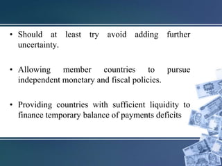 • Should at least try avoid adding further
uncertainty.
• Allowing member countries to pursue
independent monetary and fiscal policies.
• Providing countries with sufficient liquidity to
finance temporary balance of payments deficits
 