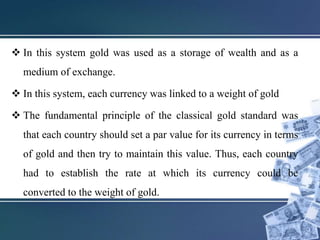  In this system gold was used as a storage of wealth and as a
medium of exchange.
 In this system, each currency was linked to a weight of gold
 The fundamental principle of the classical gold standard was
that each country should set a par value for its currency in terms
of gold and then try to maintain this value. Thus, each country
had to establish the rate at which its currency could be
converted to the weight of gold.
 