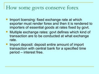 How some govts conserve forex






Import licensing: fixed exchange rate at which
exporter must render forex and then it is rendered to
importers of essential goods at rates fixed by govt.
Multiple exchange rates: govt defines which kind of
transaction are to be conducted at what exchange
rate.
Import deposit: deposit entire amount of import
transaction with central bank for a specified time
period – interest free.

 