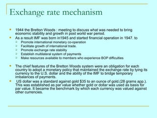 Exchange rate mechanism



1944 the Bretton Woods : meeting to discuss what was needed to bring
economic stability and growth in post world war period.
As a result IMF was born in1945 and started financial operation in 1947. to










Promote international monetary co-operation
Facilitate growth of international trade.
Promote exchange rate stability
Establish multilateral system of payments
Make resources available to members who experience BOP difficulties

The chief features of the Bretton Woods system were an obligation for each
country to adopt a monetary policy that maintained the exchange rate by tying its
currency to the U.S. dollar and the ability of the IMF to bridge temporary
imbalances of payments.
US dollar was a standard against gold $35 to an ounce of gold.(28 grams app.).
This was established as par value whether gold or dollar was used as basis for
par value. It became the benchmark by which each currency was valued against
other currencies.

 