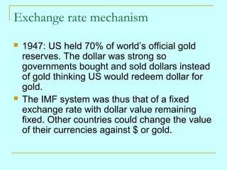 Exchange rate mechanism




1947: US held 70% of world’s official gold
reserves. The dollar was strong so
governments bought and sold dollars instead
of gold thinking US would redeem dollar for
gold.
The IMF system was thus that of a fixed
exchange rate with dollar value remaining
fixed. Other countries could change the value
of their currencies against $ or gold.

 