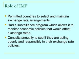 Role of IMF






Permitted countries to select and maintain
exchange rate arrangements.
Had a surveillance program which allows it to
monitor economic policies that would affect
exchange rates.
Consults annually to see if they are acting
openly and responsibly in their exchange rate
policies.

 