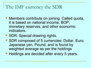 The IMF currency the SDR







Members contribute on joining. Called quota,
it is based on national income, BOP,
monetary reserves, and other economic
indicators.
SDR: Special drawing rights.
SDR composed of 5 currencies: Dollar, Euro,
Japanese yen, Pound, and is found by
weighted average as per the holdings
Holdings are decided after every 5 years.

 