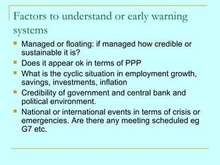 Factors to understand or early warning
systems









Managed or floating: if managed how credible or
sustainable it is?
Does it appear ok in terms of PPP
What is the cyclic situation in employment growth,
savings, investments, inflation
Credibility of government and central bank and
political environment.
National or international events in terms of crisis or
emergencies. Are there any meeting scheduled eg
G7 etc.

 
