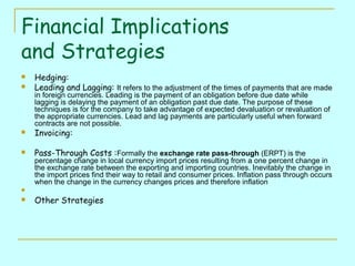 Financial Implications
and Strategies



Hedging:
Leading and Lagging: It refers to the adjustment of the times of payments that are made
in foreign currencies. Leading is the payment of an obligation before due date while
lagging is delaying the payment of an obligation past due date. The purpose of these
techniques is for the company to take advantage of expected devaluation or revaluation of
the appropriate currencies. Lead and lag payments are particularly useful when forward
contracts are not possible.



Invoicing:



Pass-Through Costs :Formally the exchange rate pass-through (ERPT) is the

percentage change in local currency import prices resulting from a one percent change in
the exchange rate between the exporting and importing countries. Inevitably the change in
the import prices find their way to retail and consumer prices. Inflation pass through occurs
when the change in the currency changes prices and therefore inflation




Other Strategies

 