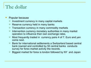 The dollar


Popular because
 Investment currency in many capital markets
 Reserve currency held in many banks
 Transaction currency in many commodity markets
 Intervention currency monetary authorities in many market
operation to influence their own exchange rates.
 Most frequently traded in currency pairs 4 of 7. Euro and yen
come next.
 Bank for international settlements a Switzerland based central
bank (owned and controlled by 50 central banks conducts
survey for forex market activity the records.
 Biggest market for forex is london followed by NY and Japan

 