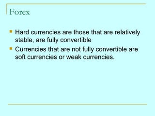 Forex




Hard currencies are those that are relatively
stable, are fully convertible
Currencies that are not fully convertible are
soft currencies or weak currencies.

 