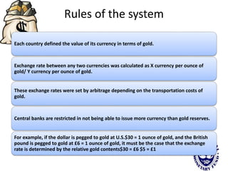 Rules of the system
Each country defined the value of its currency in terms of gold.
Exchange rate between any two currencies was calculated as X currency per ounce of
gold/ Y currency per ounce of gold.
These exchange rates were set by arbitrage depending on the transportation costs of
gold.
Central banks are restricted in not being able to issue more currency than gold reserves.
For example, if the dollar is pegged to gold at U.S.$30 = 1 ounce of gold, and the British
pound is pegged to gold at £6 = 1 ounce of gold, it must be the case that the exchange
rate is determined by the relative gold contents$30 = £6 $5 = £1
 