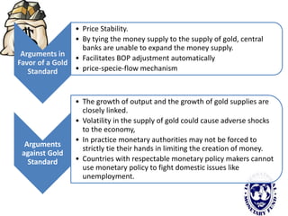 Arguments in
Favor of a Gold
Standard
• Price Stability.
• By tying the money supply to the supply of gold, central
banks are unable to expand the money supply.
• Facilitates BOP adjustment automatically
• price-specie-flow mechanism
Arguments
against Gold
Standard
• The growth of output and the growth of gold supplies are
closely linked.
• Volatility in the supply of gold could cause adverse shocks
to the economy,
• In practice monetary authorities may not be forced to
strictly tie their hands in limiting the creation of money.
• Countries with respectable monetary policy makers cannot
use monetary policy to fight domestic issues like
unemployment.
 