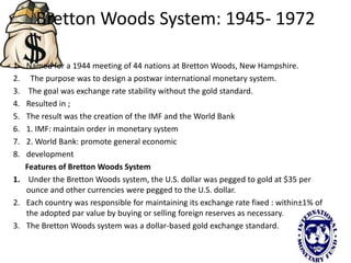 Bretton Woods System: 1945- 1972
1. Named for a 1944 meeting of 44 nations at Bretton Woods, New Hampshire.
2. The purpose was to design a postwar international monetary system.
3. The goal was exchange rate stability without the gold standard.
4. Resulted in ;
5. The result was the creation of the IMF and the World Bank
6. 1. IMF: maintain order in monetary system
7. 2. World Bank: promote general economic
8. development
Features of Bretton Woods System
1. Under the Bretton Woods system, the U.S. dollar was pegged to gold at $35 per
ounce and other currencies were pegged to the U.S. dollar.
2. Each country was responsible for maintaining its exchange rate fixed : within±1% of
the adopted par value by buying or selling foreign reserves as necessary.
3. The Bretton Woods system was a dollar-based gold exchange standard.
 