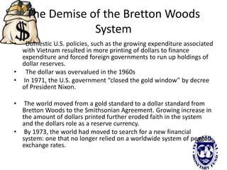 The Demise of the Bretton Woods
System
• Domestic U.S. policies, such as the growing expenditure associated
with Vietnam resulted in more printing of dollars to finance
expenditure and forced foreign governments to run up holdings of
dollar reserves.
• The dollar was overvalued in the 1960s
• In 1971, the U.S. government “closed the gold window” by decree
of President Nixon.
• The world moved from a gold standard to a dollar standard from
Bretton Woods to the Smithsonian Agreement. Growing increase in
the amount of dollars printed further eroded faith in the system
and the dollars role as a reserve currency.
• By 1973, the world had moved to search for a new financial
system: one that no longer relied on a worldwide system of pegged
exchange rates.
 