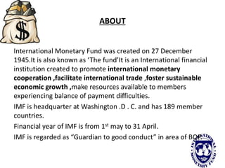 ABOUT
International Monetary Fund was created on 27 December
1945.It is also known as ‘The fund’It is an International financial
institution created to promote international monetary
cooperation ,facilitate international trade ,foster sustainable
economic growth ,make resources available to members
experiencing balance of payment difficulties.
IMF is headquarter at Washington .D . C. and has 189 member
countries.
Financial year of IMF is from 1st may to 31 April.
IMF is regarded as “Guardian to good conduct” in area of BOP.
 