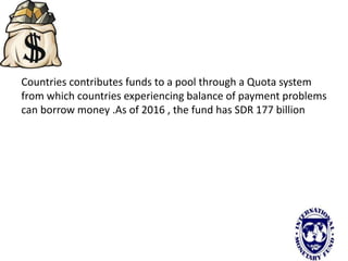 Countries contributes funds to a pool through a Quota system
from which countries experiencing balance of payment problems
can borrow money .As of 2016 , the fund has SDR 177 billion
 