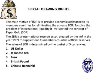 SPECIAL DRAWING RIGHTS
The main motive of IMF is to provide economic assistance to its
members countries for eliminating the adverse BOP. To solve the
problem of international liquidity it IMF started the concept of
Paper Gold (SDR)
The SDR is a international reserve asset, created by the imf in the
year 1969 to supplement its members countries official reserves.
The value of SDR is determined by the basket of 5 currencies:
1. US Dollar
2. Japanese Yen
3. Euro
4. British Pound
5. Chinese Renminbi
 