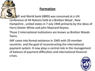 Formation
The IMF and World bank (IBRD) was conceived at a UN
conference of 44 Nations held at a Bretton Wood , New
Hampshire , united states in 7 July 1944 primarily by the ideas of
Harry Dexter White and john Maynard Keynes.
These 2 international institutions are known as Bretton Woods
Twins.
IMF came into formal existence in 1945 with 29 member
countries and the goal of reconstructing the international
payment system. It now plays a central role in the management
of balance of payment difficulties and international financial
crises.
 