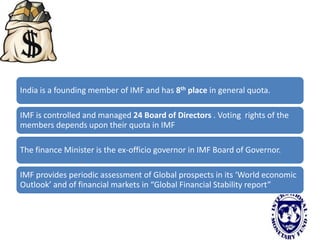 India is a founding member of IMF and has 8th place in general quota.
IMF is controlled and managed 24 Board of Directors . Voting rights of the
members depends upon their quota in IMF
The finance Minister is the ex-officio governor in IMF Board of Governor.
IMF provides periodic assessment of Global prospects in its ‘World economic
Outlook’ and of financial markets in “Global Financial Stability report”
 