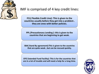 IMF is comprised of 4 key credit lines:
FCL( Flexible Credit Line): This is given to the
countries usually before they get into a problem .
they are ones with better policies.
PPL (Precautionary Lending ): this is given to the
countries that are beginning to get weak.
SBA( Stand By agreement):This is given to the countries
that are quite weak , but can be rescued quickly.
EFF( Extended Fund Facility): This is for the countries that
are in a lot of trouble and will need a help for a long time.
 