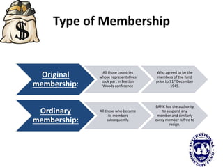 Type of Membership
Original
membership:
All those countries
whose representatives
took part in Bretton
Woods conference
Who agreed to be the
members of the fund
prior to 31st December
1945.
Ordinary
membership:
All those who became
its members
subsequently.
BANK has the authority
to suspend any
member and similarly
every member is free to
resign.
 
