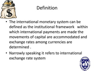 Definition
• The international monetary system can be
defined as the institutional framework within
which international payments are made the
movements of capital are accommodated and
exchange rates among currencies are
determined .
• Narrowly speaking it refers to international
exchange rate system
 
