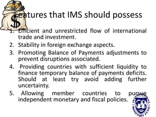 Features that IMS should possess
1. Efficient and unrestricted flow of international
trade and investment.
2. Stability in foreign exchange aspects.
3. Promoting Balance of Payments adjustments to
prevent disruptions associated.
4. Providing countries with sufficient liquidity to
finance temporary balance of payments deficits.
Should at least try avoid adding further
uncertainty.
5. Allowing member countries to pursue
independent monetary and fiscal policies.
 