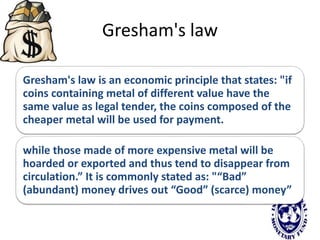 Gresham's law
Gresham's law is an economic principle that states: "if
coins containing metal of different value have the
same value as legal tender, the coins composed of the
cheaper metal will be used for payment.
while those made of more expensive metal will be
hoarded or exported and thus tend to disappear from
circulation.” It is commonly stated as: "“Bad”
(abundant) money drives out “Good” (scarce) money”
 