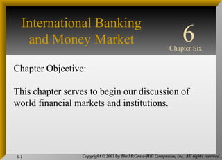 Copyright © 2003 by The McGraw-Hill Companies, Inc. All rights reserved.6-1
INTERNATIONAL
FINANCIAL
MANAGEMENT
EUN / RESNICK
Third Edition
Chapter Objective:
This chapter serves to begin our discussion of
world financial markets and institutions.
6Chapter Six
International Banking
and Money Market
 