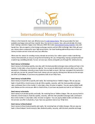 Chitoro is the fastest & most cost effective way to send money home. We can guarantee the best 
available exchange rates with low transfer fees. Our service is secure, fast, safe and reliable. We have 
been making customers happy since February 2004. We make international money transfers easy and 
hassle free. We are experts in the foreign exchange market and can offer exchange rates that will save 
you money when compared to your high street banks. Our local banking partnerships ensure that our 
money transfer service is fast and very cost effective. 
What ever the reason for sending money abroad we can help. Our online system makes transferring 
money internationally as easy as using internet banking. Are you immigrating, buying a property abroad 
or planning a wedding abroad, if so we can save you money and guide you through the whole process. 
Send money to Zimbabwe 
Send money to Zimbabwe quickly, securely, with the best possible exchange rates and lowest fees in the 
market. It only takes a few minutes to register. You can pay by debit/credit card and collect your funds 
anywhere in Zimbabwe instantly or pay funds into any bank account. We have compared the market for 
you and you can see for yourself how much money you can save by clicking here. Below are the services 
we offer to Zimbabwe, if you have any questions look at our FAQs here. 
Send money to South Africa 
Send money to South Africa quickly and easily. No receiving fees or hidden charges. We can pay any 
bank in South Africa. Send money to South Africa quickly, securely, with the best possible exchange 
rates and lowest fees in the market. It only takes a few minutes to register. You can pay by debit/credit 
card. Below are the services we offer to South Africa, if you have any questions look at our FAQs here. 
Send money to Australia 
Send money to Australia quickly and easily. No receiving fees or hidden charges. We can pay any bank in 
Australia. Send money to Australia quickly, securely, with the best possible exchange rates and lowest 
fees in the market. It only takes a few minutes to register. You can pay by debit/credit card. Below are 
the services we offer to Australia, if you have any questions look at our FAQs here. 
Send money to New Zealand 
Send money to New Zealand quickly and easily. No receiving fees or hidden charges. We can pay any 
bank in New Zealand. Send money to New Zealand quickly, securely, with the best possible exchange 
 