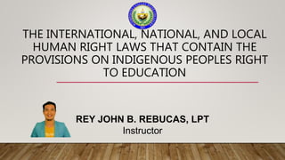 THE INTERNATIONAL, NATIONAL, AND LOCAL
HUMAN RIGHT LAWS THAT CONTAIN THE
PROVISIONS ON INDIGENOUS PEOPLES RIGHT
TO EDUCATION
REY JOHN B. REBUCAS, LPT
Instructor
 