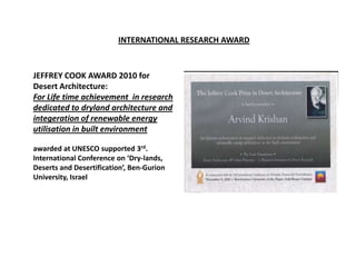 INTERNATIONAL RESEARCH AWARD



JEFFREY COOK AWARD 2010 for
Desert Architecture:
For Life time achievement in research
dedicated to dryland architecture and
integeration of renewable energy
utilisation in built environment

awarded at UNESCO supported 3rd.
International Conference on ‘Dry-lands,
Deserts and Desertification’, Ben-Gurion
University, Israel
 