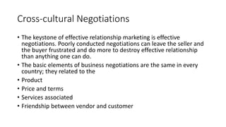 Cross-cultural Negotiations
• The keystone of effective relationship marketing is effective
negotiations. Poorly conducted negotiations can leave the seller and
the buyer frustrated and do more to destroy effective relationship
than anything one can do.
• The basic elements of business negotiations are the same in every
country; they related to the
• Product
• Price and terms
• Services associated
• Friendship between vendor and customer
 