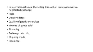 • In international sales, the selling transaction is almost always a
negotiated exchange.
• Price
• Delivery dates
• Quality of goods or services
• Volume of goods sold
• Financing
• Exchange rate risk
• Shipping mode
• Insurance
 