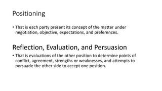 Positioning
• That is each party present its concept of the matter under
negotiation, objective, expectations, and preferences.
Reflection, Evaluation, and Persuasion
• That is evaluations of the other position to determine points of
conflict, agreement, strengths or weaknesses, and attempts to
persuade the other side to accept one position.
 