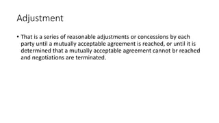 Adjustment
• That is a series of reasonable adjustments or concessions by each
party until a mutually acceptable agreement is reached, or until it is
determined that a mutually acceptable agreement cannot br reached
and negotiations are terminated.
 