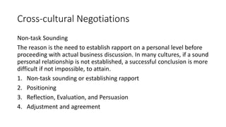 Cross-cultural Negotiations
Non-task Sounding
The reason is the need to establish rapport on a personal level before
proceeding with actual business discussion. In many cultures, if a sound
personal relationship is not established, a successful conclusion is more
difficult if not impossible, to attain.
1. Non-task sounding or establishing rapport
2. Positioning
3. Reflection, Evaluation, and Persuasion
4. Adjustment and agreement
 