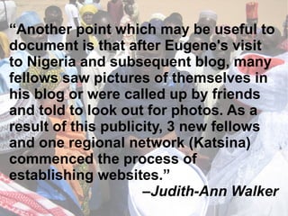 “ Another point which may be useful to document is that after Eugene's visit to Nigeria and subsequent blog, many fellows saw pictures of themselves in his blog or were called up by friends and told to look out for photos. As a result of this publicity, 3 new fellows and one regional network (Katsina) commenced the process of establishing websites.” – Judith-Ann Walker 
