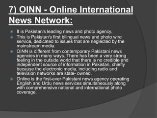 7) OINN - Online International
News Network:
 It is Pakistan's leading news and photo agency.
 This is Pakistan's first bilingual news and photo wire
service, dedicated to issues that are neglected by the
mainstream media.
 OINN is different from contemporary Pakistani news
agencies in many ways. There has been a very strong
feeling in the outside world that there is no credible and
independent source of information in Pakistan, chiefly
because the electronic media, including radio and
television networks are state- owned.
 Online is the first-ever Pakistani news agency operating
English and Urdu news services simultaneously along
with comprehensive national and international photo
coverage.
 